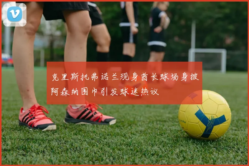 克里斯托弗诺兰现身酋长球场身披阿森纳围巾引发球迷热议