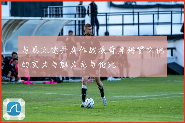 与恩比德并肩作战埃奇库姆赞叹他的实力与魅力无与伦比