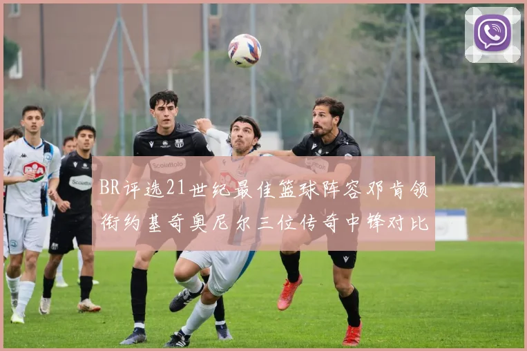 BR评选21世纪最佳篮球阵容邓肯领衔约基奇奥尼尔三位传奇中锋对比分析