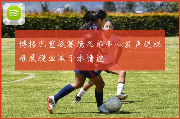 博格巴重返赛场兄弟齐心发声送祝福展现血浓于水情谊
