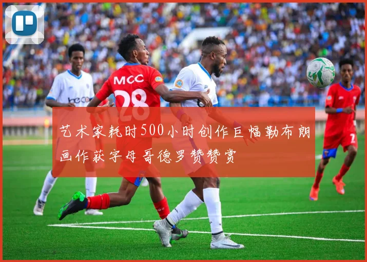 艺术家耗时500小时创作巨幅勒布朗画作获字母哥德罗赞赞赏