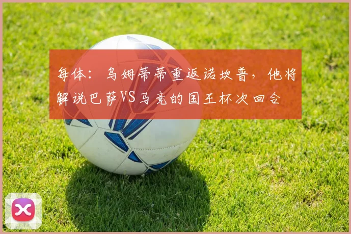 每体：乌姆蒂蒂重返诺坎普，他将解说巴萨VS马竞的国王杯次回合