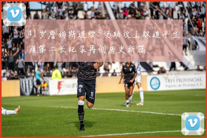 41岁詹姆斯连续5场助攻上双追平生涯第二长纪录再创历史新篇