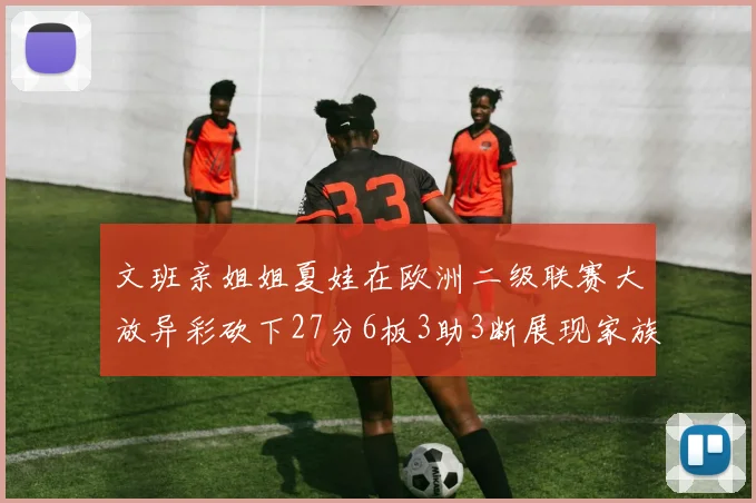 文班亲姐姐夏娃在欧洲二级联赛大放异彩砍下27分6板3助3断展现家族基因实力