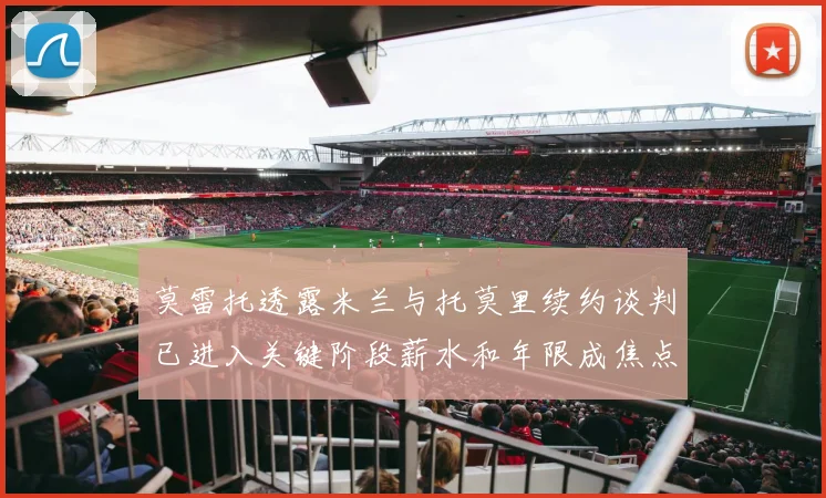 莫雷托透露米兰与托莫里续约谈判已进入关键阶段薪水和年限成焦点