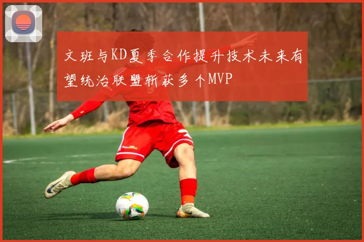 文班与KD夏季合作提升技术未来有望统治联盟斩获多个MVP