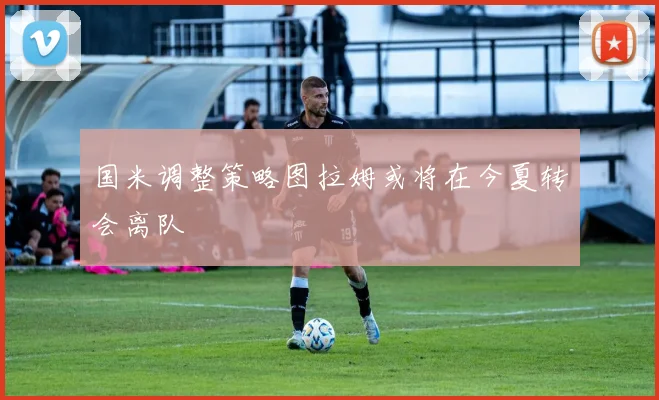 国米调整策略图拉姆或将在今夏转会离队