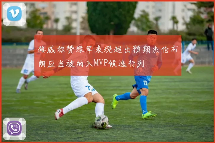 路威称赞绿军表现超出预期杰伦布朗应当被纳入MVP候选行列