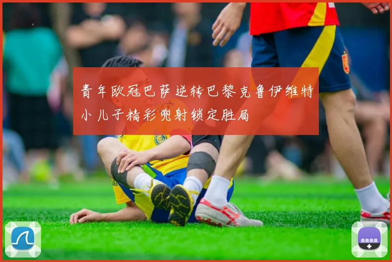 青年欧冠巴萨逆转巴黎克鲁伊维特小儿子精彩兜射锁定胜局