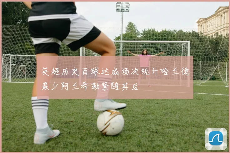 英超历史百球达成场次统计哈兰德最少阿兰希勒紧随其后