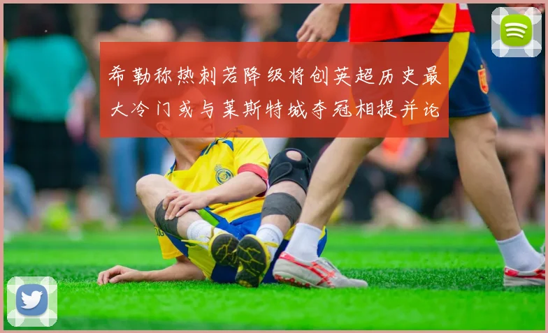 希勒称热刺若降级将创英超历史最大冷门或与莱斯特城夺冠相提并论