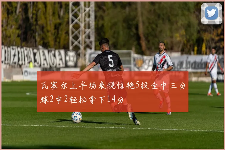 瓦塞尔上半场表现惊艳5投全中三分球2中2轻松拿下14分