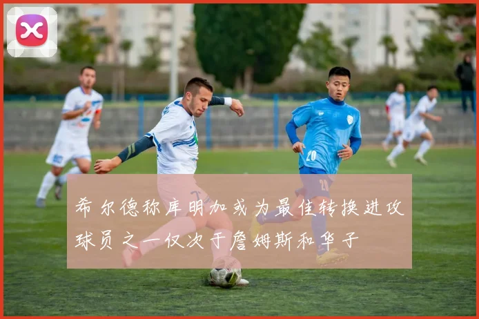希尔德称库明加或为最佳转换进攻球员之一仅次于詹姆斯和华子