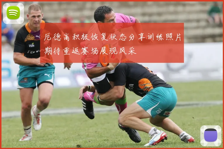 厄德高积极恢复状态分享训练照片期待重返赛场展现风采