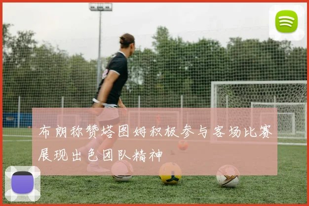 布朗称赞塔图姆积极参与客场比赛展现出色团队精神