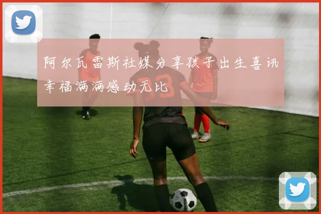 阿尔瓦雷斯社媒分享孩子出生喜讯幸福满满感动无比