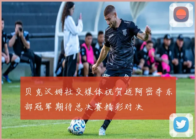 贝克汉姆社交媒体祝贺迈阿密夺东部冠军期待总决赛精彩对决