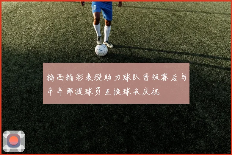 梅西精彩表现助力球队晋级赛后与辛辛那提球员互换球衣庆祝