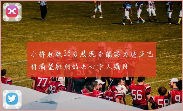小桥狂砍35分展现全能实力迪亚巴特渴望胜利的决心令人瞩目