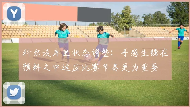 科尔谈库里状态调整：手感生锈在预料之中适应比赛节奏更为重要